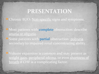 Chronic BUO: Non-specific signs and symptoms.
Most patients with complete obstruction: describe
anuria or oliguria.
Some patients with partial obstruction: polyuria
secondary to impaired renal concentrating ability.
Volume expansion is common and may present as
weight gain, peripheral edema, or even shortness of
breath if CHF is a complicating factor.
PRESENTATION
 