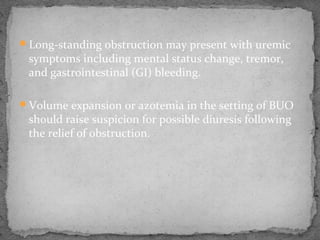 Long-standing obstruction may present with uremic
symptoms including mental status change, tremor,
and gastrointestinal (GI) bleeding.
Volume expansion or azotemia in the setting of BUO
should raise suspicion for possible diuresis following
the relief of obstruction.
 