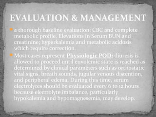 a thorough baseline evaluation: CBC and complete
metabolic profile. Elevations in Serum BUN and
creatinine; hyperkalemia and metabolic acidosis
which require correction.
Most cases represent Physiologic POD: diuresis is
allowed to proceed until euvolemic state is reached as
determined by clinical parameters such as orthostatic
vital signs, breath sounds, jugular venous distention,
and peripheral edema. During this time, serum
electrolytes should be evaluated every 6 to 12 hours
because electrolyte imbalance, particularly
hypokalemia and hypomagnesemia, may develop.
EVALUATION & MANAGEMENT
 