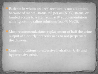 Patients in whom oral replacement is not an option
because of mental status, nil per os (NPO) status, or
limited access to water require IV supplementation
with hypotonic saline solutions (0.45% NaCl).
Most recommendations: replacement of half the urine
output at 2 hourly intervals so as to not perpetuate
the diuresis.
Contraindications to excessive hydration: CHF and
hypertensive crisis.
 