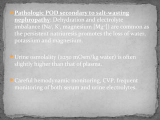 Pathologic POD secondary to salt-wasting
nephropathy: Dehydration and electrolyte
imbalance (Na+
, K+
, magnesium [Mg2+
]) are common as
the persistent natriuresis promotes the loss of water,
potassium and magnesium.
Urine osmolality (≥250 mOsm/kg water) is often
slightly higher than that of plasma.
Careful hemodynamic monitoring, CVP, frequent
monitoring of both serum and urine electrolytes.
 