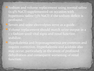 Sodium and volume replacement using normal saline
(0.9% NaCl) supplemented on occasion with
hypertonic saline (3% NaCl) if the sodium deficit is
profound.
Serum and urine electrolytes serve as a guide.
Volume replacement should match urine output in a
1:1 fashion until vital signs and renal function   
stabilize.
Hypokalemia and hypomagnesemia are common and
require correction. Hyperkalemia and acidosis also
may occur, particularly in the event of profound
dehydration and consequent worsening of renal
function.
 