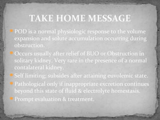 POD is a normal physiologic response to the volume
expansion and solute accumulation occurring during
obstruction.
Occurs usually after relief of BUO or Obstruction in
solitary kidney. Very rare in the presence of a normal
contalateral kidney.
Self limiting; subsides after attaining euvolemic state.
Pathological only if inappropriate excretion continues
beyond this state of fluid & electrolyte homestasis.
Prompt evaluation & treatment.
TAKE HOME MESSAGE
 