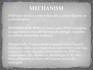 POD may involve a water diuresis, a solute diuresis or
a combination.
PHYSIOLOGIC POD: In most cases, POD represents
an appropriate and self-limited physiologic response
to volume and solute overload.
Occasionally, it may extend inappropriately beyond
euvolemic state, as a result of excessive free-water loss
caused by collecting duct insensitivity to ADH(i.e.,
nephrogenic DI). Similar to physiologic POD, this
form of diuresis is often self-limited and easily
managed.
MECHANISM
 