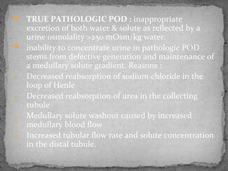  TRUE PATHOLOGIC POD : inappropriate
excretion of both water & solute as reflected by a
urine osmolality >250 mOsm/kg water.
 inability to concentrate urine in pathologic POD
stems from defective generation and maintenance of
a medullary solute gradient. Reasons :
1. Decreased reabsorption of sodium chloride in the
loop of Henle
2. Decreased reabsorption of urea in the collecting
tubule
3. Medullary solute washout caused by increased
medullary blood flow
4. Increased tubular flow rate and solute concentration
in the distal tubule.
 