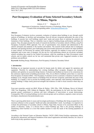 Journal of Economics and Sustainable Development                                                   www.iiste.org
ISSN 2222-1700 (Paper) ISSN 2222-2855 (Online)
Vol.3, No.7, 2012



 Post Occupancy Evaluation of Some Selected Secondary Schools
                      in Minna, Nigeria
                                          Zubairu, S. N. *     Olagunju, R. E
                  Department of Architecture, Federal University of Technology, Minna, Nigeria.
                        * E-mail of the corresponding author: stellazubair@hotmail.com

Abstract
Post Occupancy Evaluation involves systematic evaluation of opinion about buildings in use, through careful
analysis of buildings, its facilities and surroundings, from all relevant viewpoints particularly the users of the
buildings. It assesses how well buildings match users’ needs and assists them in realising the potential and
limitations of their buildings. That is, it identifies ways to improve building design, performance and fitness for
purpose. Thus, this paper presents the results of research into facilities of secondary schools in Minna, using Post
Occupancy Evaluation (POE) approach. Two sets of questionnaires were prepared and administered to the
schools’ principals and randomly to the teachers and students. The research results indicate that (i) inadequate
laboratory and sporting facilities, poor landscaping and overcrowded classrooms are found to be major problems
in many schools. (ii) Provisions for sanitary toilet facilities, especially for students in most cases are grossly
inadequate and in poor state of disrepair. (iii) the top five well performing schools are all private secondary
schools excluding one owned by the Federal Government, while the remaining are State Government owned
schools, and (iv) public schools are far less well maintained than private ones. Suggested remedies to these
problems were proffered.
Keywords: Building Design, Maintenance, Post-Occupancy Evaluation, Secondary School


1. Introduction
Buildings are an important necessity to provide for human needs for shelter and support for operations and
equipment. Therefore by understanding how existing buildings affect occupants, designers can minimise
problems and capitalise on successful design features. Evaluation and feedback are known to be cornerstones for
the continuous improvement in building procurement. Thus, for an effective feedback system there is a need for
Post Occupancy Evaluation (POE). Post Occupancy Evaluation involves systematic evaluation of opinion about
buildings in use, through careful analysis of buildings from all relevant viewpoints, particularly the users of the
buildings. It is equally a tool to account for building quality, most especially when planning refurbishment of
existing buildings. It helps clarify perceived strengths and weakness in order to focus resources where they are
needed.


From past researches carried out (Brill, Wilson & Decker, 1984; Ellis, 1988; Wolfgang, Harvey & Edward,
1988; Van Wagenberg, 1989; Zubairu & Olagunju. 2003), the participation by the users has been found to
generate greater commitment to solutions and more willingness of users/owners to accept shortcomings.
Consequently, POE of existing buildings involves relevant groups such as architects, engineers, estate surveyors,
developers, manufacturers but predominantly users.


There is growing global desire to assess and investigate performance of buildings after being occupied due to its
enormous influence on the occupants’ health and safety and stakeholders’ needs. Accordingly, it is imperative to
evaluate the performance of secondary schools in Minna, Niger State, because of its associated effects on the
quality of education. Today, it is obvious that as school buildings age, there is the growing challenge of
maintaining school facilities at a level that enables teachers to meet the needs of the teeming population of
students.


According to the National Centre on Education Statistics ‘NCES’ (2003) School facilities maintenance affects
the physical, educational, and financial foundation of the school organization and should, therefore, be a focus of
both its day-to-day operations and long-



                                                       112
 