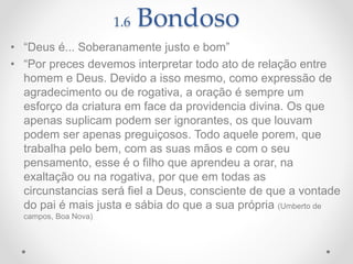 1.6 Bondoso
• “Deus é... Soberanamente justo e bom”
• “Por preces devemos interpretar todo ato de relação entre
homem e Deus. Devido a isso mesmo, como expressão de
agradecimento ou de rogativa, a oração é sempre um
esforço da criatura em face da providencia divina. Os que
apenas suplicam podem ser ignorantes, os que louvam
podem ser apenas preguiçosos. Todo aquele porem, que
trabalha pelo bem, com as suas mãos e com o seu
pensamento, esse é o filho que aprendeu a orar, na
exaltação ou na rogativa, por que em todas as
circunstancias será fiel a Deus, consciente de que a vontade
do pai é mais justa e sábia do que a sua própria (Umberto de
campos, Boa Nova)
 