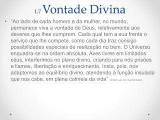 1.7 Vontade Divina
• “Ao lado de cada homem e da mulher, no mundo,
permanece viva a vontade de Deus, relativamente aos
deveres que lhes cumprem. Cada qual tem a sua frente o
serviço que lhe compete, como cada dia traz consigo
possibilidades especiais de realização no bem. O Universo
enquadra-se na ordem absoluta. Aves livres em limitados
céus, interferimos no plano divino, criando para nós prisões
e liames, libertação e enriquecimento, Insta, pois, nos
adaptemos ao equilíbrio divino, atendendo à função insulada
que nos cabe, em plena colmeia da vida” (André Luiz, No mundo maior)
 