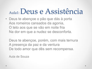 Aula1: Deus e Assistência
• Deus te abençoe o pão que dás à porta
Aos romeiros cansados da agonia,
O teto aos que se vão em noite fria
Na dor em que a nudez se desconforta.
Deus te abençoe, porém, com mais ternura
A presença da paz e da ventura
De todo amor que dês sem recompensa.
Auta de Souza
 