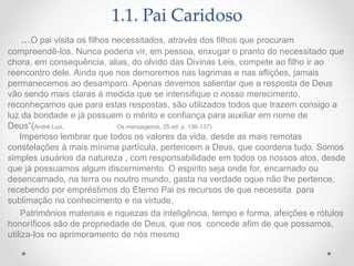 1.1. Pai Caridoso
...O pai visita os filhos necessitados, através dos filhos que procuram
compreendê-los. Nunca poderia vir, em pessoa, enxugar o pranto do necessitado que
chora, em consequência, alias, do olvido das Divinas Leis, compete ao filho ir ao
reencontro dele. Ainda que nos demoremos nas lagrimas e nas aflições, jamais
permanecemos ao desamparo. Apenas devemos salientar que a resposta de Deus
vão sendo mais claras á medida que se intensifique o nosso merecimento,
reconheçamos que para estas respostas, são utilizados todos que trazem consigo a
luz da bondade e já possuem o mérito e confiança para auxiliar em nome de
Deus”(André Luiz, Os mensageiros, 25 ed. p. 136-137)
Imperioso lembrar que todos os valores da vida, desde as mais remotas
constelações à mais mínima partícula, pertencem a Deus, que coordena tudo. Somos
simples usuários da natureza , com responsabilidade em todos os nossos atos, desde
que já possuamos algum discernimento. O espirito seja onde for, encarnado ou
desencarnado, na terra ou noutro mundo, gasta na verdade oque não lhe pertence,
recebendo por empréstimos do Eterno Pai os recursos de que necessita para
sublimação no conhecimento e na virtude.
Patrimônios materiais e riquezas da inteligência, tempo e forma, afeições e rótulos
honoríficos são de propriedade de Deus, que nos concede afim de que possamos,
utiliza-los no aprimoramento de nós mesmo
 
