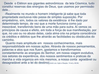 Desde o Elétron aos gigantes astronômicos da tela Cósmica, tudo
constitui reservas das energias de Deus, que usamos por permissão
dele...
-Realmente no mundo o homem inteligente já sabe que toda
propriedade exclusiva não passa de simples suposição. Por
empréstimo, sim, todos os valores da existência é lhe dado por
determinado tempo, de vez que a morte funciona como juiz
inexorável, transferindo bens de uma mão para outra. Ai vemos os
princípios de causa e efeito, em toda a força de sua manifestação, por
que, no uso ou no abuso delas, cada alma cria na própria consciência
os créditos e débitos que lhe atrairão as facilidades ou obstáculos do
caminho.
Quanto mais amplitude em nossos conhecimentos, mais
responsabilidade em nossas ações. Através de nossos pensamentos,
palavras e atos que nos fluem, gastamos e transformamos
constantemente as energias do Senhor, em nossa viagem evolutiva,
nos setores da experiência, dos nossos sentimentos e praticas da
marcha a vida organiza em nós mesmos, a nossa conta agradável ou
desagradável ante a lei do destino(André Luiz, Ação e Reação, 10 ed p. 88,90)
 