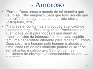 1.2. Amoroso
• “Porque Deus amou o mundo de tal maneira que
deu o seu filho unigênito, para que todo aquele que
nele crê não pereça, mas tenha a vida eterna.
Jesus(João, 3:16)
• “Na prece encontramos a produção avançada de
elementos-força. Eles chegam da Providencia em
quantidade igual para todos os que deem ao
trabalho divino da intercessão, mas cada espirito
tem uma capacidade diferente para receber. E como
Deus socorre o homem pelo homem e atende a
alma, cada um de nós somente poderá auxiliar os
semelhantes e colaborar o Senhor, com as
qualidades de elevação já conquistadas na vida.”(André
Luiz, Os mensageiros)
 