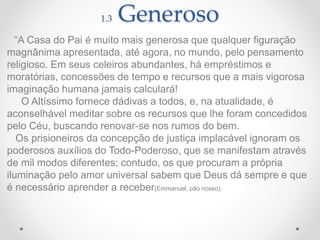 1.3 Generoso
“A Casa do Pai é muito mais generosa que qualquer figuração
magnânima apresentada, até agora, no mundo, pelo pensamento
religioso. Em seus celeiros abundantes, há empréstimos e
moratórias, concessões de tempo e recursos que a mais vigorosa
imaginação humana jamais calculará!
O Altíssimo fornece dádivas a todos, e, na atualidade, é
aconselhável meditar sobre os recursos que lhe foram concedidos
pelo Céu, buscando renovar-se nos rumos do bem.
Os prisioneiros da concepção de justiça implacável ignoram os
poderosos auxílios do Todo-Poderoso, que se manifestam através
de mil modos diferentes; contudo, os que procuram a própria
iluminação pelo amor universal sabem que Deus dá sempre e que
é necessário aprender a receber(Emmanuel, pão nosso).
 