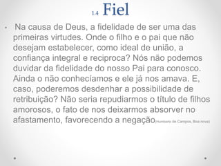 1.4 Fiel
• Na causa de Deus, a fidelidade de ser uma das
primeiras virtudes. Onde o filho e o pai que não
desejam estabelecer, como ideal de união, a
confiança integral e reciproca? Nós não podemos
duvidar da fidelidade do nosso Pai para conosco.
Ainda o não conhecíamos e ele já nos amava. E,
caso, poderemos desdenhar a possibilidade de
retribuição? Não seria repudiarmos o título de filhos
amorosos, o fato de nos deixarmos absorver no
afastamento, favorecendo a negação(Humberto de Campos, Boa nova)
 