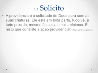1.5 Solicito
• A providencia é a solicitude de Deus para com as
suas criaturas. Ele está em toda parte, tudo vê, a
tudo preside, mesmo ás coisas mais mínimas. É
nisto que consiste a ação providencial. (Allan kardec, A genese)
 