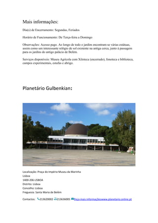 Mais informações:
Dia(s) de Encerramento: Segundas, Feriados
Horário de Funcionamento: De Terça-feira a Domingo
Observações: Acesso pago. Ao longo de todo o jardim encontram-se várias estátuas,
assim como um interessante relógio de sol existente na antiga cerca, junto à passagem
para os jardins do antigo palácio de Belém.
Serviços disponíveis: Museu Agrícola com Xiloteca (encerrado), fonoteca e biblioteca,
campos experimentais, estufas e abrigo.
Planetário Gulbenkian:
Localização: Praça do Império Museu da Marinha
Lisboa
1400-206 LISBOA
Distrito: Lisboa
Concelho: Lisboa
Freguesia: Santa Maria de Belém
Contactos: 213620002 213636005 Peça mais informaçõeswww.planetario.online.pt
 