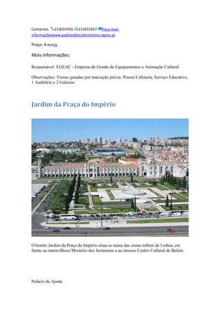 Contactos: 213031950 213031957 Peça mais
informaçõeswww.padraodescobrimentos.egeac.pt
Preço: 4 euros
Mais informações:
Responsável: EGEAC - Empresa de Gestão de Equipamentos e Animação Cultural
Observações: Visitas guiadas por marcação prévia. Possui Cafetaria, Serviço Educativo,
1 Auditório e 2 Galerias.
Jardim da Praça do Império
O bonito Jardim da Praça do Império situa-se numa das zonas nobres de Lisboa, em
frente ao maravilhoso Mosteiro dos Jerónimos e ao imenso Centro Cultural de Belém.
Palácio da Ajuda:
 