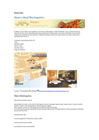 Restaurantes
Nune`s Real Marisqueira
Em Belém, entre o CCB e a Torre de Belém, nas terras por onde pregava o "Velho do Restelo" e com a companhia da brisa
ribeirinha do Tejo, a Nune`s Real Marisqueira leva à mesa peixes confeccionados com esmero e dedicação. Uma cervejaria
moderna que, pretende contudo, preservar a tradição das antigas cervejarias da capital. Aposta no marisco e deixa que a
qualidade deste fale por si.
Localização: Rua Bartolomeu Dias 120
Lisboa
1300-031 LISBOA
Distrito: Lisboa
Concelho: Lisboa
Freguesia: Alcântara
Contacto: 213019899 213019899 Peça mais informaçõeswww.nunesrealmarisqueira.com
Mais Informações:
Dia(s) de Encerramento: Quartas
Especialidades: Entradas: Lomito Ibérico (Pata Negra); Presunto Pata Negra; Salada do Mar; Salada à Nune`s; Queijo de ovelha;
Gambas "al ajilho"; Casco de Sapateira ou Santola; Salada de Lagosta.
Peixe: Garoupa no forno; Caril de Lagosta; Arroz de Marisco; Açorda de Gambas.
Carne: Bife Especial à Nune`s (Vazia); Bife da Vazia Grelhado; Bife da Vazia à Portuguesa;Bife do Lombo; Espetadinha ao Madeira;
Secretos de Porco Preto.
Estacionamento: Não
Formas de pagamento: Multibanco, Cartões Crédito
Horário de Encerramento: 00:00
Necessidade de reserva: Aconselhável
 