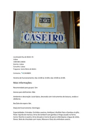 Localização:Rua de Belém 35
Lisboa
1300-083 LISBOA
Distrito: Lisboa
Concelho: Lisboa
Freguesia: Santa Maria de Belém
Contactos: 213638803
Horário de Funcionamento: Das 12:00 às 15:00 e das 19:00 às 22:00.
Mais Informações:
Recomendado para grupos: Sim
Acesso para deficientes: Não
Ambiente e decoração: Local típico, decorado com instrumentos de lavoura, arados e
abóboras.
Bar/Sala de espera: Bar.
Dia(s) de Encerramento: Domingos
Especialidades: Entradas: Enchidos caseiros; Amêijoas à Bulhão Pato e Gambas al ajillo.
Peixe: Açorda de marisco; Arroz de tamboril com gambas e Pargo assado no forno.
Carne: Rancho à caseiro; Arroz de pato e Carne de porco à Alentejana; Língua de vitela.
Doces: Bolo de chocolate com nozes; Mousse e Doce de amêndoas caseiro.
 