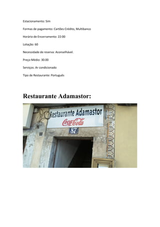 Estacionamento: Sim
Formas de pagamento: Cartões Crédito, Multibanco
Horário de Encerramento: 22:00
Lotação: 60
Necessidade de reserva: Aconselhável.
Preço Médio: 30.00
Serviços: Ar condicionado
Tipo de Restaurante: Português
Restaurante Adamastor:
 