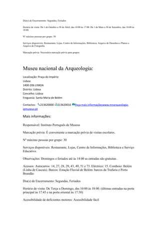 Dia(s) de Encerramento: Segundas, Feriados
Horário de visita: De 1 de Outubro a 30 de Abril, das 10:00 às 17:00. De 1 de Maio a 30 de Setembro, das 10:00 às
18:00.
Nº máximo pessoas por grupo: 50
Serviços disponíveis: Restaurante, Lojas, Centro de Informações, Biblioteca, Arquivo de Desenhos e Planos e
Arquivo de Fotografia.
Marcação prévia: Necessária marcação prévia para grupos.
Museu nacional da Arqueologia:
Localização: Praça do Império
Lisboa
1400-206 LISBOA
Distrito: Lisboa
Concelho: Lisboa
Freguesia: Santa Maria de Belém
Contactos: 213620000 213620016 Peça mais informaçõeswww.mnarqueologia-
ipmuseus.pt
Mais informações:
Responsável: Instituto Português de Museus
Marcação prévia: É conveniente a marcação prévia de visitas escolares.
Nº máximo pessoas por grupo: 30
Serviços disponíveis: Restaurante, Lojas, Centro de Informações, Biblioteca e Serviço
Educativo.
Observações: Domingos e feriados até às 14:00 as entradas são gratuitas .
Acessos: Autocarros: 14, 27, 28, 29, 43, 49, 51 e 73. Eléctrico: 15. Comboio: Belém
(Linha de Cascais). Barcos: Estação Fluvial de Belém: barcos da Trafaria e Porto
Brandão
Dia(s) de Encerramento: Segundas, Feriados
Horário de visita: De Terça a Domingo, das 10:00 às 18:00. (últimas entradas na porta
principal às 17:45 e na porta oriental às 17:30)
Acessibilidade de deficientes motores: Acessibilidade fácil
 