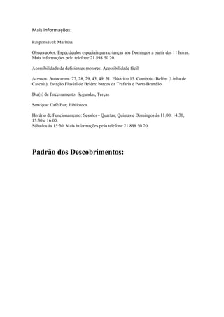 Mais informações:
Responsável: Marinha
Observações: Espectáculos especiais para crianças aos Domingos a partir das 11 horas.
Mais informações pelo telefone 21 898 50 20.
Acessibilidade de deficientes motores: Acessibilidade fácil
Acessos: Autocarros: 27, 28, 29, 43, 49, 51. Eléctrico 15. Comboio: Belém (Linha de
Cascais). Estação Fluvial de Belém: barcos da Trafaria e Porto Brandão.
Dia(s) de Encerramento: Segundas, Terças
Serviços: Café/Bar; Biblioteca.
Horário de Funcionamento: Sessões - Quartas, Quintas e Domingos às 11:00, 14:30,
15:30 e 16:00.
Sábados às 15:30. Mais informações pelo telefone 21 898 50 20.
Padrão dos Descobrimentos:
 