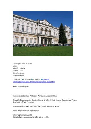 Localização: Largo da Ajuda
Lisboa
1349-021 LISBOA
Distrito: Lisboa
Concelho: Lisboa
Freguesia: Ajuda
Contactos: 213637095 213648223 Peça mais
informaçõeswww.ippar.pt/monumentos/palacio_ajuda.html
Mais Informações:
Responsável: Instituto Português Património Arquitectónico
Dia(s) de Encerramento: Quartas-feiras e feriados de 1 de Janeiro, Domingo de Páscoa,
1 de Maio e 25 de Dezembro.
Horário de visita: Das 10:00 às 17:00 (última entrada às 16:30).
Estilo Arquitectónico: Neoclássico
Observações: Entrada: 5€
Entrada livre: domingos e feriados até às 14.00h
 