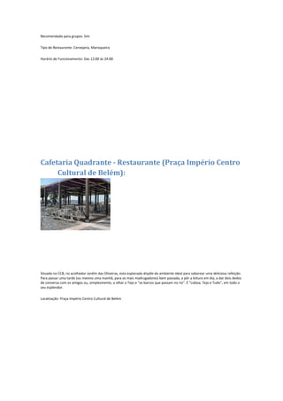 Recomendado para grupos: Sim
Tipo de Restaurante: Cervejaria, Marisqueira
Horário de Funcionamento: Das 12:00 às 24:00.
Cafetaria Quadrante - Restaurante (Praça Império Centro
Cultural de Belém):
Situada no CCB, no acolhedor Jardim das Oliveiras, esta esplanada dispõe do ambiente ideal para saborear uma deliciosa refeição.
Para passar uma tarde (ou mesmo uma manhã, para os mais madrugadores) bem passada, a pôr a leitura em dia, a dar dois dedos
de conversa com os amigos ou, simplesmente, a olhar o Tejo e "os barcos que passam no rio". É "Lisboa, Tejo e Tudo", em todo o
seu esplendor.
Localização: Praça Império Centro Cultural de Belém
 