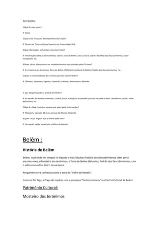 Entrevista:
1.Qual é o seu nome?
R: Pedro.
2.Que curso tirou para desempenhar esta função?
R: Técnico de Turismo (Curso Superior) na Universidade ISLA.
3.Que informações os Turistas Costumam Pedir?
R: Informações sobre os monumentos, sobre a zona de Belém, Zona Cultural, sobre o Pavilhão dos Descobrimentos, sobre
transportes, etc.
4.Quais são os Monumentos ou estabelecimentos mais visitados pelos Turistas?
R: È o mosteiro dos Jerónimos, Torre de Belém, CCB (Centro Cultural de Belém), Padrão dos Descobrimentos, Etc.
5.Quais as nacionalidades dos Turistas que mais visitam Belém?
R: Chineses, Japoneses, Ingleses, Espanhóis, Italianos, Americanos e Alemães.
6. Que desporto pode-se praticar em Belém?
R: No estádio do Restelo (Atletismo, Futebol, futsal, natação) e no paredão junto ao rio pode-se fazer caminhadas, correr, andar
de bicicleta, etc.
7.Qual é a faixa etária das pessoas que vêem pedir informações?
R: Pessoas na casa dos 50 anos, pessoas de 20 anos. Depende.
8.Quais são as línguas que o senhor sabe falar?
R: Português, inglês, espanhol e o Básico de Alemão.
Belém :
História de Belém
Belém, local onde em tempos foi traçada a mais fabulosa história dos Descobrimentos. Bem perto
encontra-mos, o Mosteiro dos Jerónimos, a Torre de Belém (Baluarte), Padrão dos Descobrimentos, com
o estilo manuelino, típico dessa época.
Antigamente era conhecida como a zona do “Velho do Restelo”.
Junto ao Rio Tejo, a Praça do Império com a pomposa “Fonte Luminosa” e o Centro Cultural de Belém.
Património Cultural:
Mosteiro dos Jerónimos
 