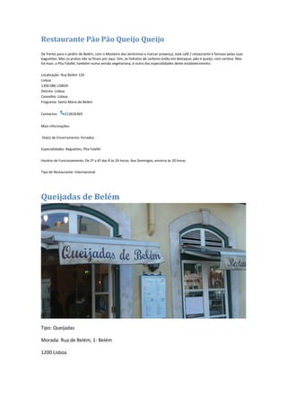 Restaurante Pão Pão Queijo Queijo
De frente para o jardim de Belém, com o Mosteiro dos Jerónimos a marcar presença, este café / restaurante é famoso pelas suas
baguettes. Mas os pratos não se ficam por aqui. Sim, os hidratos de carbono estão em destaque, pão e queijo, com certeza. Mas
há mais: a Pita Falafel, também numa versão vegetariana, é outra das especialidades deste estabelecimento.
Localização: Rua Belém 126
Lisboa
1300-086 LISBOA
Distrito: Lisboa
Concelho: Lisboa
Freguesia: Santa Maria de Belém
Contactos: 213626369
Mais informações:
Dia(s) de Encerramento: Feriados
Especialidades: Baguettes, Pita Falafel
Horário de Funcionamento: De 2ª a 6ª das 8 às 24 horas. Aos Domingos, encerra às 20 horas.
Tipo de Restaurante: Internacional
Queijadas de Belém
Tipo: Queijadas
Morada: Rua de Belém, 1- Belém
1200 Lisboa
 