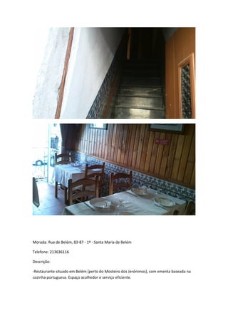 Morada: Rua de Belém, 83-87 - 1º - Santa Maria de Belém
Telefone: 213636116
Descrição:
-Restaurante situado em Belém (perto do Mosteiro dos Jerónimos), com ementa baseada na
cozinha portuguesa. Espaço acolhedor e serviço eficiente.
 