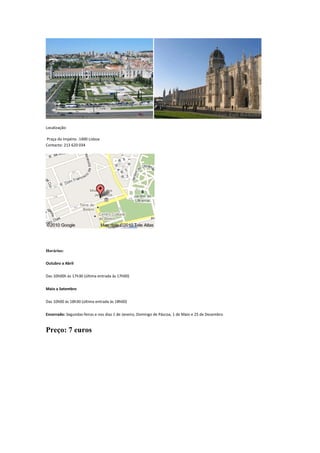 Localização:
Praça do Império -1400 Lisboa
Contacto: 213 620 034
Horários:
Outubro a Abril
Das 10h00h às 17h30 (última entrada às 17h00)
Maio a Setembro
Das 10h00 às 18h30 (última entrada às 18h00)
Encerrado: Segundas-feiras e nos dias 1 de Janeiro, Domingo de Páscoa, 1 de Maio e 25 de Dezembro
Preço: 7 euros
 