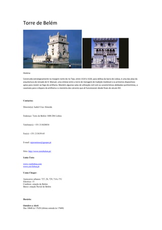 Torre de Belém
História:
Construída estrategicamente na margem norte do rio Tejo, entre 1514 e 1520, para defesa da barra de Lisboa, é uma das jóias da
arquitectura do reinado de D. Manuel, uma síntese entre a torre de menagem de tradição medieval e os primeiros dispositivos
aptos para resistir ao fogo de artilharia. Mantém algumas salas de utilização civil com as características abóbadas quinhentistas, a
casamata para o disparo da artilharia e a memória dos cárceres que ali funcionaram desde finais do século XVI.
Contactos:
Director(a): Isabel Cruz Almeida
Endereço: Torre de Belém 1400-206 Lisboa
Telefone(s): +351 213620034
Fax(s): +351 213639145
E-mail: mjeronimos@igespar.pt
Sítio: http://www.torrebelem.pt/
Links Úteis:
www.visitlisboa.com
www.cm-lisboa.pt
Como Chegar:
Autocarros urbanos: 727, 28, 729, 714 e 751
Eléctrico: 15
Comboio: estação de Belém
Barco: estação fluvial de Belém
Horário:
Outubro a Abril
Das 10h00 às 17h30 (última entrada às 17h00)
 