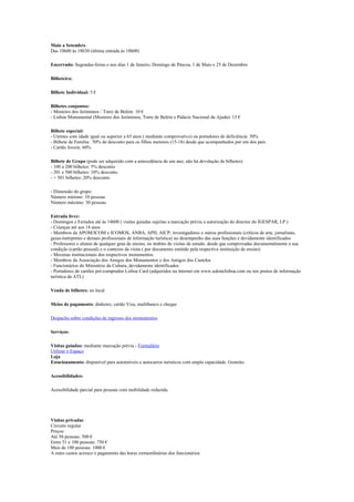Maio a Setembro
Das 10h00 às 18h30 (última entrada às 18h00)
Encerrado: Segundas-feiras e nos dias 1 de Janeiro, Domingo de Páscoa, 1 de Maio e 25 de Dezembro
Bilheteira:
Bilhete Individual: 5 €
Bilhetes conjuntos:
- Mosteiro dos Jerónimos / Torre de Belém: 10 €
- Lisboa Monumental (Mosteiro dos Jerónimos, Torre de Belém e Palácio Nacional da Ajuda): 13 €
Bilhete especial:
- Utentes com idade igual ou superior a 65 anos ( mediante comprovativo) ou portadores de deficiência: 50%
- Bilhete de Família: 50% de desconto para os filhos menores (15-18) desde que acompanhados por um dos pais.
- Cartão Jovem: 60%
Bilhete de Grupo (pode ser adquirido com a antecedência de um ano; não há devolução de bilhetes):
- 100 a 200 bilhetes: 5% desconto
- 201 e 500 bilhetes: 10% desconto
- > 501 bilhetes: 20% desconto
- Dimensão do grupo:
Número mínimo: 10 pessoas
Número máximo: 30 pessoas
Entrada livre:
- Domingos e Feriados até às 14h00 ( visitas guiadas sujeitas a marcação prévia a autorização do director do IGESPAR, I.P.)
- Crianças até aos 14 anos
- Membros da APOM/ICOM e ICOMOS, ANBA, APH, AICP; investigadores e outros profissionais (críticos de arte, jornalistas,
guias-intérpretes e demais profissionais de informação turística) no desempenho das suas funções e devidamente identificados
- Professores e alunos de qualquer grau de ensino, no âmbito de visitas de estudo, desde que comprovadas documentalmente a sua
condição (cartão pessoal) e o contexto da visita ( por documento emitido pela respectiva instituição de ensino)
- Mecenas institucionais dos respectivos monumentos
- Membros da Associação dos Amigos dos Monumentos e dos Amigos dos Castelos
- Funcionários do Ministério da Cultura, devidamente identificados
- Portadores de cartões pré-comprados Lisboa Card (adquiridos na internet em www.askmelisboa.com ou nos postos de informação
turística da ATL)
Venda de bilhetes: no local
Meios de pagamento: dinheiro, cartão Visa, multibanco e cheque
Despacho sobre condições de ingresso dos monumentos
Serviços:
Visitas guiadas: mediante marcação prévia - Formulário
Utilizar o Espaço
Loja
Estacionamento: disponível para automóveis e autocarros turísticos com ampla capacidade. Gratuito.
Acessibilidades:
Acessibilidade parcial para pessoas com mobilidade reduzida.
Visitas privadas
Circuito regular
Preços:
Até 50 pessoas: 500 €
Entre 51 e 100 pessoas: 750 €
Mais de 100 pessoas: 1000 €
A estes custos acresce o pagamento das horas extraordinárias dos funcionários
 