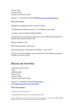 Distrito: Lisboa
Concelho: Lisboa
Freguesia: Santa Maria de Belém
Contactos : 213612400 213612500 Peça mais informaçõeswww.ccb.pt
Mais informações:
Responsável: Fundação do Centro Cultural de Belém
Acessibilidade de deficientes motores: Acessibilidade condicionada
Arquitecto: Vittorio Gregotti e Manuel Salgado
Classificação: Classificado como Imóvel de Interesse Público pelo Despacho do
Ministro da Cultura de 30 Julho 1998
Data de construção: 1991
Dia(s) de Encerramento: Não encerra
Estilo arquitectónico: Arquitectura civil pública - centro cultural
Horário de visita: De Segunda a Sexta, das 08:00 às 21:30. Sábados, Domingos e
Feriados, das 10:00 às 19:00.
Museu da marinha:
Localização: Praça do Império
Lisboa
1400-206 LISBOA
Distrito: Lisboa
Concelho: Lisboa
Freguesia: Santa Maria de Belém
Contactos: 213620019 213631987 Peça mais
informaçõesmuseu.marinha.pt/museu/site/pt
Mais Informações:
Responsável: Tenente Gonçalves Neves
Acessibilidade de deficientes motores: Acessibilidade condicionada
Acessos: Autocarros: 14, 27, 28, 29, 43, 49, 51, 73, 112 e 201. Eléctrico: 15, 17. Comboios: Belém (linha de
Cascais), Estação Fluvial de Belém: barcos da Trafaria e Porto Brandão.
 