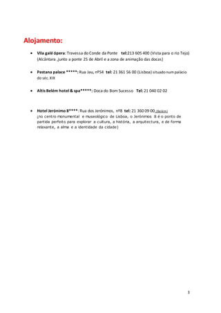 3
Alojamento:
 Vila galé ópera: Travessa do Conde da Ponte tel:213 605 400 (Vista para o rio Tejo)
(Alcântara ,junto a ponte 25 de Abril e a zona de animação das docas)
 Pestana palace *****: Rua Jau, nº54 tel: 21 361 56 00 (Lisboa) situadonumpalácio
do séc.XIX
 Altis Belém hotel & spa*****: Doca do Bom Sucesso Tel: 21 040 02 02
 Hotel Jerónimo 8****: Rua dos Jerónimos, nº8 tel: 21 360 09 00 (Belém)
(no centro monumental e museológico de Lisboa, o Jerónimos 8 é o ponto de
partida perfeito para explorar a cultura, a história, a arquitectura, e de forma
relaxante, a alma e a identidade da cidade)
 