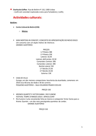 5
 Starbucks Coffee: Rua de Belémnº 110, 1300 Lisboa
- (café com varanda/ esplanada e zona para fumadores); (café);
Actividades culturais:
Belém:
 Centro Cultural de Belém(CCB):
o Música:
 WIM MERTENS IN CONCERT, CONCERTO DE APRESENTAÇÃO DO NOVO DISCO
Um concerto com um duplo motivo de interesse.
GRANDE AUDITÓRIO
PREÇOS
1.ª Plateia 38€
2.ª Plateia 35€
Laterais 32,5€
Laterais deficientes 32,5€
Camarotes Centrais 30€
Camarotes Laterais 30€
Balcão Lateral 25€
1.º Balcão 27,5€
2.º Balcão 22,5€
Galerias 15€
 CASA DE VILLA
Guinga, um dos maiores compositores brasileiros da atualidade, comemora em
2010 seus 60 anos de idade e 30 de carreira.
PEQUENO AUDITÓRIO – SALA EDUARDO PRADO COELHO
PREÇO 15€
 KRONOS QUARTET E VICTOR GAMA | RIO CUNENE
FESTIVAL TEMPS D'IMAGES 2010 | AFRICA.CONT
 Rio Cunene é uma encomenda feita ao músico e compositor Victor Gama para o
Kronos Quartet – um dos mais prestigiados quartetos de cordas.
GRANDE AUDITÓRIO
PREÇO 15€
 