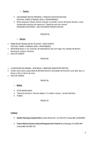 6
o Teatro:
 UM MUNDO MUITO PRÓPRIO | TRIBUTO A BUSTER KEATON
FESTIVAL TEMPS D'IMAGES 2010 | PERFORMANCE
 Neste pequeno tributo damos entrada no mundo surreal de Buster Keaton, numa
inesperada tentativa de regresso à “idade de ouro do cinema”
PEQUENO AUDITÓRIO - SALA EDUARDO PRADO COELHO
PREÇOS 5€
o Dança:
 MIND-BODY-BRAIN LAB DE TELAVIVE + SÓLO SIENTO
FESTIVAL TEMPS D'IMAGES 2010 | PERFOMANCE
 Mind-Body-Brain é um conjunto de laboratórios que tem lugar nas cidades de Berlim,
Barcelona, Lisboa e Telavive.
 SALA DE ENSAIO
PREÇO 6€
 A SERIEDADE DO ANIMAL BOX NOVA | MARLENE MONTEIRO FREITAS
 Tendo como base a peça Baal de Bertold Brecht a Seriedade do Animal é uma obra que se
dança a três e à boca de cena.
 SALA DE ENSAIO
PREÇO 5€
o Bailes:
 PÉ DE BAHIA BAILE
 “Dancem primeiro. Pensem depois. É a ordem natural. Samuel Beckett.
 TENDA
PREÇO 1€
Lisboa:
 Atelier Henrique Cayatte Rua Coelho Rocha 69- s6 1350-073 Lisboa tel: 213929850
 Teatro Ibérico Centro Cultural Pesquisa Arte Teatral Rua Xabregas 54 1900-440
Lisboa tel: 218 682 531
 
