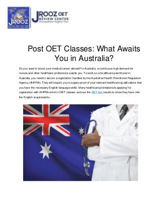 Post OET Classes: What Awaits
You in Australia?
Do you want to boost your medical career abroad? In Australia, a continuous high demand for
nurses and other healthcare professions awaits you. To work as a healthcare practitioner in
Australia, you need to secure a registration handled by the Australian Health Practitioner Regulation
Agency (AHPRA). They will require you to supply proof of your relevant healthcare qualifications that
you have the necessary English language skills. Many healthcare professionals applying for
registration with AHPRA enroll in OET classes and use the OET test results to show they have met
the English requirements.
 