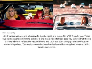 Thelma & Louise (1991)
An Arkansas waitress and a housewife shoot a rapist and take off in a '66 Thunderbird. These
two women were committing a crime. In the music video for lady gaga you can see that there's
a scene where it reflects the movie Thelma and Louise as both lady gaga and beyonce are
committing crime. The music video telephone is mixed up with that style of movie so it fits
into its own genre.
 