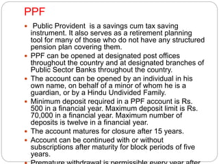 PPF 
 Public Provident is a savings cum tax saving 
instrument. It also serves as a retirement planning 
tool for many of those who do not have any structured 
pension plan covering them. 
 PPF can be opened at designated post offices 
throughout the country and at designated branches of 
Public Sector Banks throughout the country. 
 The account can be opened by an individual in his 
own name, on behalf of a minor of whom he is a 
guardian, or by a Hindu Undivided Family. 
 Minimum deposit required in a PPF account is Rs. 
500 in a financial year. Maximum deposit limit is Rs. 
70,000 in a financial year. Maximum number of 
deposits is twelve in a financial year. 
 The account matures for closure after 15 years. 
 Account can be continued with or without 
subscriptions after maturity for block periods of five 
years. 
 Premature withdrawal is permissible every year after 
 