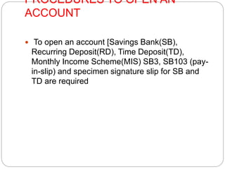 PROCEDURES TO OPEN AN 
ACCOUNT 
 To open an account [Savings Bank(SB), 
Recurring Deposit(RD), Time Deposit(TD), 
Monthly Income Scheme(MIS) SB3, SB103 (pay-in- 
slip) and specimen signature slip for SB and 
TD are required 
 