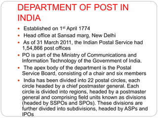 DEPARTMENT OF POST IN 
INDIA 
 Established on 1st April 1774 
 Head office at Sansad marg, New Delhi 
 As of 31 March 2011, the Indian Postal Service had 
1,54,866 post offices 
 PO is part of the Ministry of Communications and 
Information Technology of the Government of India. 
 The apex body of the department is the Postal 
Service Board, consisting of a chair and six members 
 India has been divided into 22 postal circles, each 
circle headed by a chief postmaster general. Each 
circle is divided into regions, headed by a postmaster 
general and comprising field units known as divisions 
(headed by SSPOs and SPOs). These divisions are 
further divided into subdivisions, headed by ASPs and 
IPOs 
 