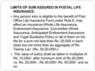 LIMITS OF SUM ASSURED IN POSTAL LIFE 
INSURANCE: 
 Any person who is eligible to the benefit of Post 
Office Life Insurance Fund under Rule 6, may 
effect an insurance-Whole Life Assurance, 
Endowment Assurance, Convertible Whole 
Assurance, Anticipated Endowment Assurance 
and Yugal Suraksha Policy or all of them on his 
life for a sum not less than Rs. 20,000 in each 
class but not more than an aggregate of Rs. 
Twenty Lac (Rs. 20,00,000/-) 
 The value of policy shall be taken in multiples of 
Rs. 10,000/- after minimum limit of Rs.20,000/- 
i.e. Rs. 20,000/-, Rs.30,000/-,Rs. 50,000/- and so 
on. 
 