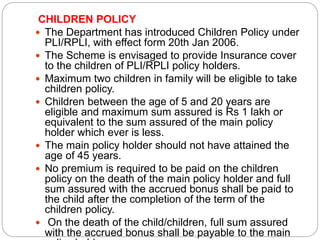 CHILDREN POLICY 
 The Department has introduced Children Policy under 
PLI/RPLI, with effect form 20th Jan 2006. 
 The Scheme is envisaged to provide Insurance cover 
to the children of PLI/RPLI policy holders. 
 Maximum two children in family will be eligible to take 
children policy. 
 Children between the age of 5 and 20 years are 
eligible and maximum sum assured is Rs 1 lakh or 
equivalent to the sum assured of the main policy 
holder which ever is less. 
 The main policy holder should not have attained the 
age of 45 years. 
 No premium is required to be paid on the children 
policy on the death of the main policy holder and full 
sum assured with the accrued bonus shall be paid to 
the child after the completion of the term of the 
children policy. 
 On the death of the child/children, full sum assured 
with the accrued bonus shall be payable to the main 
policy holder. 
 