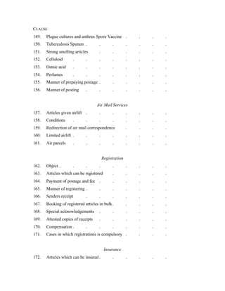 CLAUSE
149. Plague cultures and anthrax Spore Vaccine . . . .
150. Tuberculosis Sputum . . . . . . .
151. Strong smelling articles . . . . . .
152. Celluloid . . . . . . . .
153. Osmic acid . . . . . . . .
154. Perfumes . . . . . . . .
155. Manner of prepaying postage . . . . . .
156. Manner of posting . . . . . . .
Air Mail Services
157. Articles given airlift . . . . . . .
158. Conditions . . . . . . . .
159. Redirection of air mail correspondence . . . .
160. Limited airlift . . . . . . . .
161. Air parcels . . . . . . . .
Registration
162. Object . . . . . . . . .
163. Articles which can be registered . . . . .
164. Payment of postage and fee . . . . . .
165. Manner of registering . . . . . . .
166. Senders receipt . . . . . . .
167. Booking of registered articles in bulk. . . . .
168. Special acknowledgements . . . . . .
169. Attested copies of receipts . . . . . .
170. Compensation . . . . . . . .
171. Cases in which registrations is compulsory . . . .
Insurance
172. Articles which can be insured . . . . . .
 