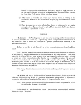 should, if called upon to do so increase the security deposit or bank guarantee, as
the case may be, in order to cover the increased amount. In case of failure to do so,
the Head of the Circle has the right to cancel the licence.
(ix) The licence is revocable (on seven days’ previous notice in writing) at the
discretion of the Head of the Circle without assigning any reason whatsoever for the
same.
(x) If any dispute arises as to the effect of the licence or with regard to any matter
arising therefrom the same should be referred for a decision to the Director General
Posts whose decision shall be final.
PARCELS
145. Contents. – (1) Anything may be sent in a parcel excepting articles the transmission
of which is prohibited (see Section IV). A parcel may contain a single written communication of
the nature of a letter or having the character of a personal communication, addressed to the
addressee of the parcel.
(2) Save as provided in sub-clause (1) no written communication must be enclosed in a
parcel.
(3) If a parcel is suspected to contain any written communication other than the permitted
by sub-clause (1), it will be forwarded to its destination marked “For open delivery”. If on being
opened in the office of delivery in the presence of the addressee or his authorized agent it is found
to contain any written communication other than the one permitted by sub-clause (1), each such
written communication shall be charged on delivery with double the letter postage. Any postage
paid on the parcel shall not be taken into account in assessing this charge. If the addressee fails to
attend as required or refuses to pay the charge in full the parcel shall be returned to the sender from
whom the charge will not be recovered.
NOTE : Taxing of inadmissible communications found inside an official parcel will be governed by clause
199.
146. Weight and size. – (1) The weight of an un-registered parcel should not exceed 4
kilograms (4000 grams); the weight of a registered parcel should not exceed (a) 10 Kilograms if
posted at or addressed to, a branch post office; and (b) 20 kilograms in other cases.
NOTE : The D.G. may in special circumstances, prescribe a lower limit of weight for book packets
for and from any particular P.O. or Office.
(2) The length of a parcel should not exceed 1 metre and the length and girth combined
should not exceed 1.80 metres.
 