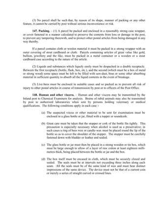 (3) No parcel shall be such that, by reason of its shape, manner of packing or any other
feature, it cannot be carried by post without serious inconvenience or risk.
147. Packing. – (1) A parcel be packed and enclosed in a reasonably strong case wrapper,
or cover fastened in a manner calculated to preserve the contents from loss or damage in the post,
to prevent any tampering therewith, and to protect other postal articles from being damaged in any
way thereby.
If a parcel contains cloth or woolen material it must be packed in a strong wrapper with an
outer covering of stout cardboard or cloth. Parcels containing articles of great value like gold,
bullion, jewellery and the like, must be packed in a metal container or a wooden or a stout
cardboard case according to the nature of the article.
(2) Liquids and substances which liquefy easily must be despached in a double receptacle.
Between the first receptacle (bottle, flask, box, etc.), and the second (which must be a box of metal
or strong wood) some space must be left to be filled with saw-dust, bran or some other absorbing
material in sufficient quantity to absorb all the liquid contents in the event of breakage.
(3) Live-bees must be enclosed in suitable cases and so packed as to prevent all risk of
injury to other postal articles in course of transmission by post or to officers of the Post Office.
148. Human and other viscera. – Human and other viscera may be transmitted by the
Inland post to Chemical Examiners for analysis. Brains of rabid animals may also be transmitted
by post to authorized laboratories when sent by persons holding veterinary or medical
qualifications. The following conditions apply in each case :-
(a) The suspected viscus or other material to be sent for examination must be
enclosed in a glass bottle or jar, fitted with a topper or soundcork.
(b) Great care must be taken that the stopper or cork of the bottle fits tightly. This
precaution is especially necessary when alcohol is used as a preservative; in
such cases a ring of bees wax or candle-wax must be placed round the lip of the
bottle so as to cover the shoulder of the stopper. The stopper must be carefully
fastened down with bladder or leather and sealed.
(c) The glass bottle or jar must then be placed in a strong wooden or tin box, which
must be large enough to allow of a layer of raw cotton at least eighteen milli-
metres thick, being placed between the bottle or jar and the box.
(d) The box itself must be encased in cloth, which must be securely closed and
sealed. The seals must be at intervals not exceeding three inches along each
seam. All the seals must be of the same kind of wax and must bear distinct
impressions of the same device. The device must not be that of a current coin
or merely a series of straight curved or crossed lines.
 