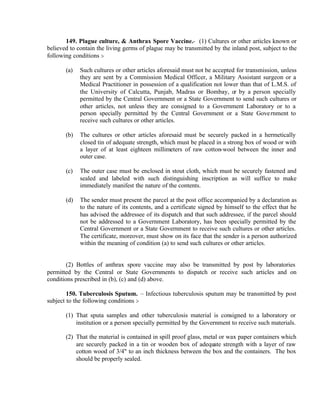 149. Plague culture, & Anthrax Spore Vaccine.- (1) Cultures or other articles known or
believed to contain the living germs of plague may be transmitted by the inland post, subject to the
following conditions :-
(a) Such cultures or other articles aforesaid must not be accepted for transmission, unless
they are sent by a Commission Medical Officer, a Military Assistant surgeon or a
Medical Practitioner in possession of a qualification not lower than that of L.M.S. of
the University of Calcutta, Punjab, Madras or Bombay, or by a person specially
permitted by the Central Government or a State Government to send such cultures or
other articles, not unless they are consigned to a Government Laboratory or to a
person specially permitted by the Central Government or a State Government to
receive such cultures or other articles.
(b) The cultures or other articles aforesaid must be securely packed in a hermetically
closed tin of adequate strength, which must be placed in a strong box of wood or with
a layer of at least eighteen millimeters of raw cotton-wool between the inner and
outer case.
(c) The outer case must be enclosed in stout cloth, which must be securely fastened and
sealed and labeled with such distinguishing inscription as will suffice to make
immediately manifest the nature of the contents.
(d) The sender must present the parcel at the post office accompanied by a declaration as
to the nature of its contents, and a certificate signed by himself to the effect that he
has advised the addressee of its dispatch and that such addressee, if the parcel should
not be addressed to a Government Laboratory, has been specially permitted by the
Central Government or a State Government to receive such cultures or other articles.
The certificate, moreover, must show on its face that the sender is a person authorized
within the meaning of condition (a) to send such cultures or other articles.
(2) Bottles of anthrax spore vaccine may also be transmitted by post by laboratories
permitted by the Central or State Governments to dispatch or receive such articles and on
conditions prescribed in (b), (c) and (d) above.
150. Tuberculosis Sputum. – Infectious tuberculosis sputum may be transmitted by post
subject to the following conditions :-
(1) That sputa samples and other tuberculosis material is consigned to a laboratory or
institution or a person specially permitted by the Government to receive such materials.
(2) That the material is contained in spill proof glass, metal or wax paper containers which
are securely packed in a tin or wooden box of adequate strength with a layer of raw
cotton wood of 3/4" to an inch thickness between the box and the containers. The box
should be properly sealed.
 