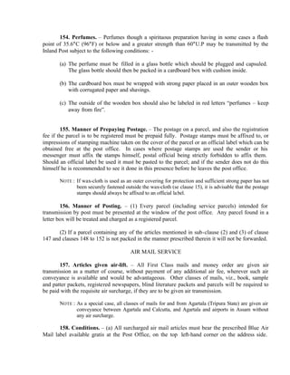 154. Perfumes. – Perfumes though a spirituous preparation having in some cases a flash
point of 35.6°C (96°F) or below and a greater strength than 60°U.P may be transmitted by the
Inland Post subject to the following conditions: -
(a) The perfume must be filled in a glass bottle which should be plugged and capsuled.
The glass bottle should then be packed in a cardboard box with cushion inside.
(b) The cardboard box must be wrapped with strong paper placed in an outer wooden box
with corrugated paper and shavings.
(c) The outside of the wooden box should also be labeled in red letters “perfumes – keep
away from fire”.
155. Manner of Prepaying Postage. – The postage on a parcel, and also the registration
fee if the parcel is to be registered must be prepaid fully. Postage stamps must be affixed to, or
impressions of stamping machine taken on the cover of the parcel or an official label which can be
obtained free at the post office. In cases where postage stamps are used the sender or his
messenger must affix the stamps himself, postal official being strictly forbidden to affix them.
Should an official label be used it must be pasted to the parcel; and if the sender does not do this
himself he is recommended to see it done in this presence before he leaves the post office.
NOTE : If wax-cloth is used as an outer covering for protection and sufficient strong paper has not
been securely fastened outside the wax-cloth (se clause 15), it is advisable that the postage
stamps should always be affixed to an official label.
156. Manner of Posting. – (1) Every parcel (including service parcels) intended for
transmission by post must be presented at the window of the post office. Any parcel found in a
letter box will be treated and charged as a registered parcel.
(2) If a parcel containing any of the articles mentioned in sub-clause (2) and (3) of clause
147 and clauses 148 to 152 is not packed in the manner prescribed therein it will not be forwarded.
AIR MAIL SERVICE
157. Articles given air-lift. – All First Class mails and money order are given air
transmission as a matter of course, without payment of any additional air fee, wherever such air
conveyance is available and would be advantageous. Other classes of mails, viz., book, sample
and patter packets, registered newspapers, blind literature packets and parcels will be required to
be paid with the requisite air surcharge, if they are to be given air transmission.
NOTE : As a special case, all classes of mails for and from Agartala (Tripura State) are given air
conveyance between Agartala and Calcutta, and Agartala and airports in Assam without
any air surcharge.
158. Conditions. – (a) All surcharged air mail articles must bear the prescribed Blue Air
Mail label available gratis at the Post Office, on the top left-hand corner on the address side.
 